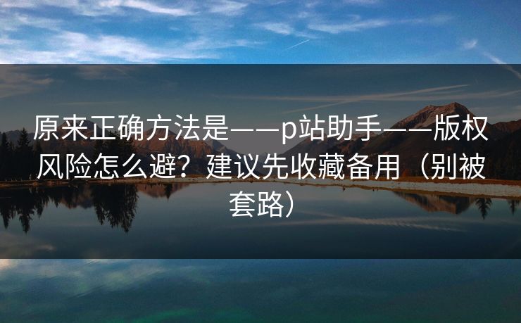 原来正确方法是——p站助手——版权风险怎么避？建议先收藏备用（别被套路）