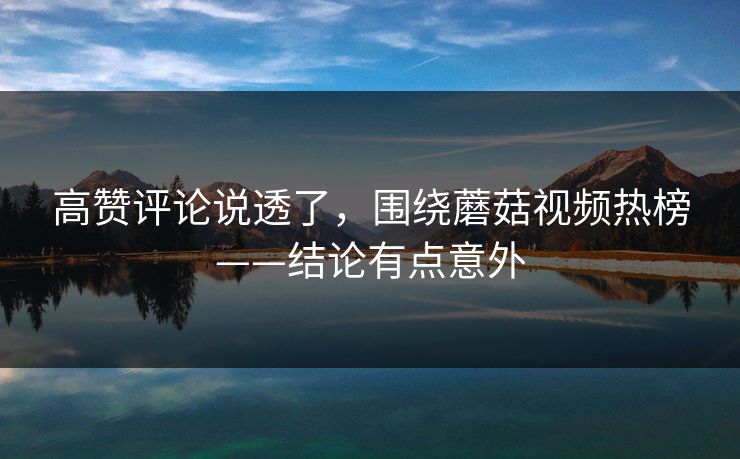 高赞评论说透了，围绕蘑菇视频热榜——结论有点意外