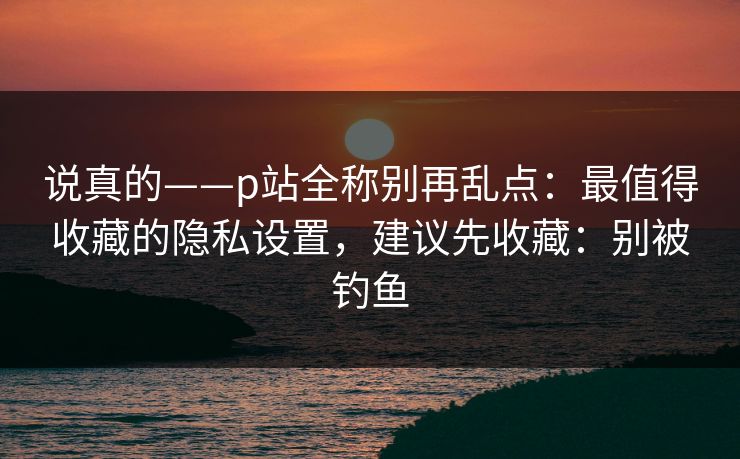 说真的——p站全称别再乱点：最值得收藏的隐私设置，建议先收藏：别被钓鱼
