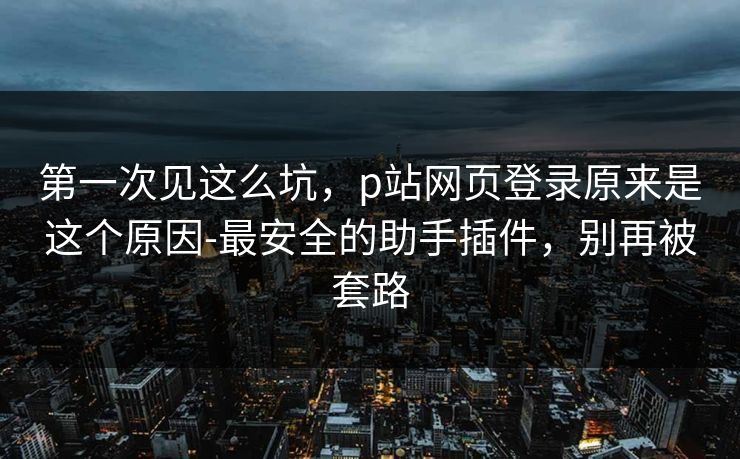 第一次见这么坑，p站网页登录原来是这个原因-最安全的助手插件，别再被套路