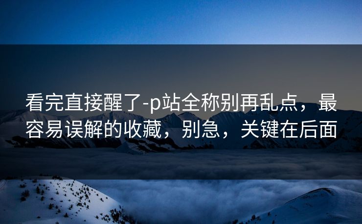 看完直接醒了-p站全称别再乱点，最容易误解的收藏，别急，关键在后面