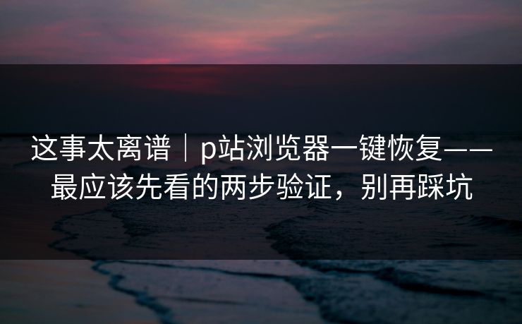 这事太离谱｜p站浏览器一键恢复——最应该先看的两步验证，别再踩坑