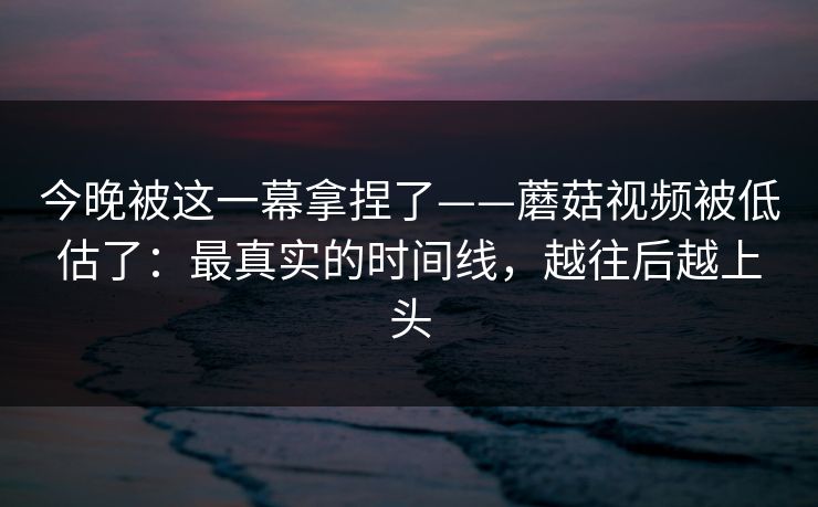 今晚被这一幕拿捏了——蘑菇视频被低估了：最真实的时间线，越往后越上头