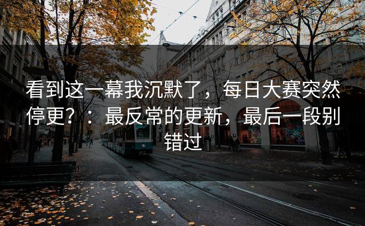 看到这一幕我沉默了，每日大赛突然停更？：最反常的更新，最后一段别错过