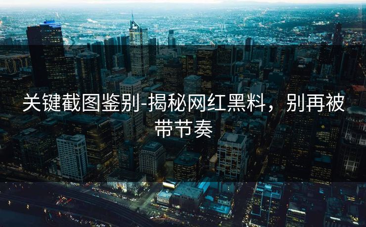 关键截图鉴别-揭秘网红黑料，别再被带节奏