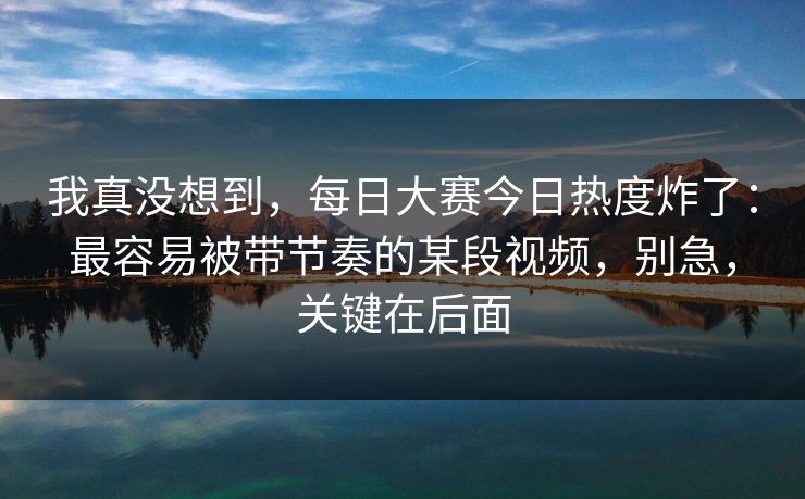 我真没想到，每日大赛今日热度炸了：最容易被带节奏的某段视频，别急，关键在后面