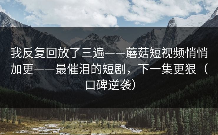 我反复回放了三遍——蘑菇短视频悄悄加更——最催泪的短剧，下一集更狠（口碑逆袭）