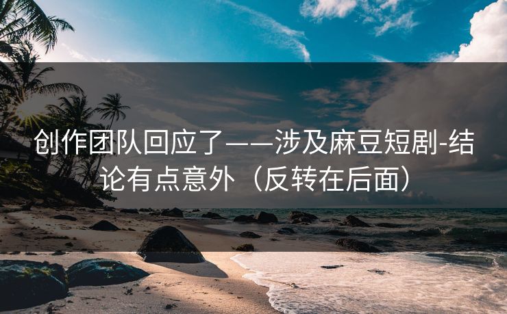创作团队回应了——涉及麻豆短剧-结论有点意外（反转在后面）
