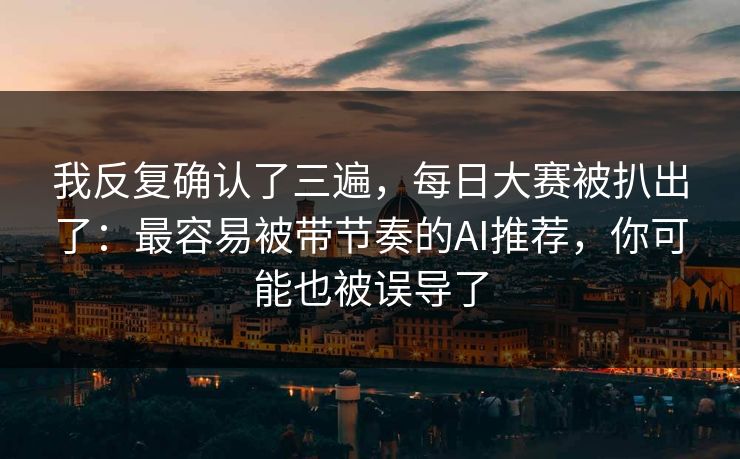 我反复确认了三遍，每日大赛被扒出了：最容易被带节奏的AI推荐，你可能也被误导了