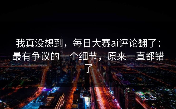 我真没想到，每日大赛ai评论翻了：最有争议的一个细节，原来一直都错了
