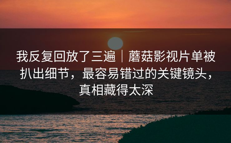 我反复回放了三遍｜蘑菇影视片单被扒出细节，最容易错过的关键镜头，真相藏得太深