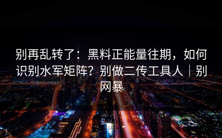 别再乱转了：黑料正能量往期，如何识别水军矩阵？别做二传工具人｜别网暴