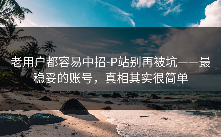 老用户都容易中招-P站别再被坑——最稳妥的账号,真相其实很简单 老用户都容易中招-P站别再被坑——最稳妥的账号,真相其实很简单