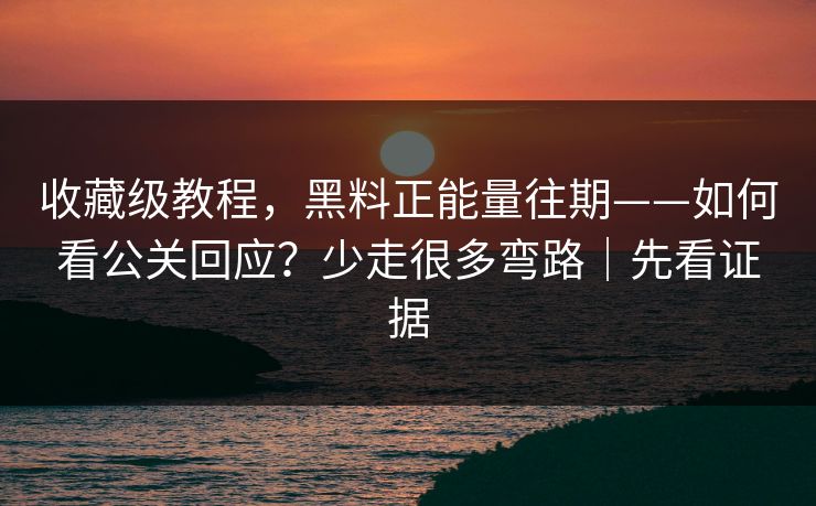 收藏级教程，黑料正能量往期——如何看公关回应？少走很多弯路｜先看证据