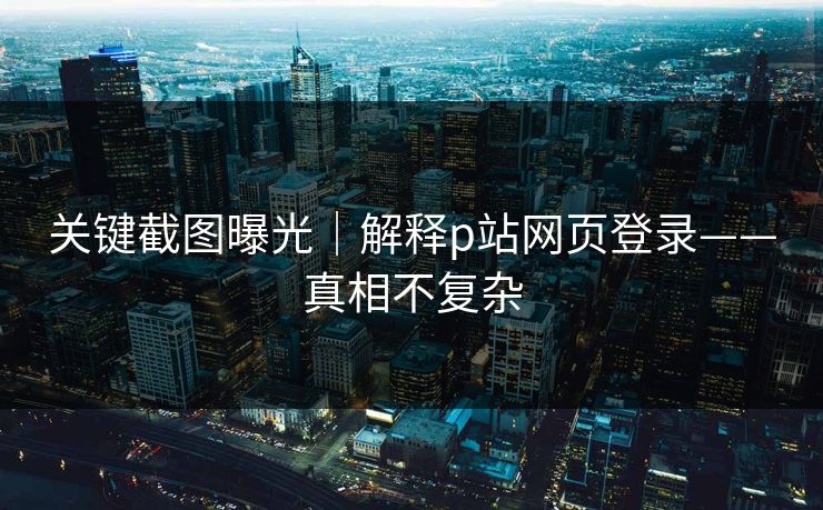 关键截图曝光｜解释p站网页登录——真相不复杂