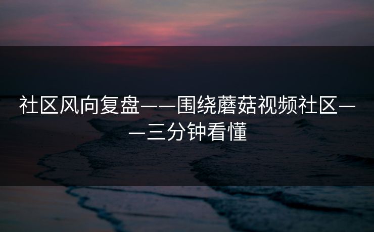 社区风向复盘——围绕蘑菇视频社区——三分钟看懂