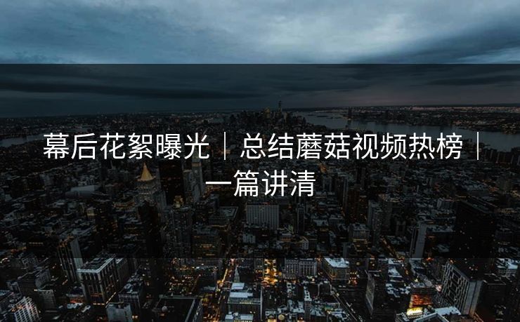 幕后花絮曝光｜总结蘑菇视频热榜｜一篇讲清