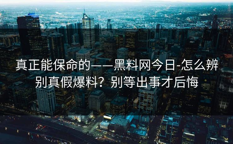 真正能保命的——黑料网今日-怎么辨别真假爆料？别等出事才后悔