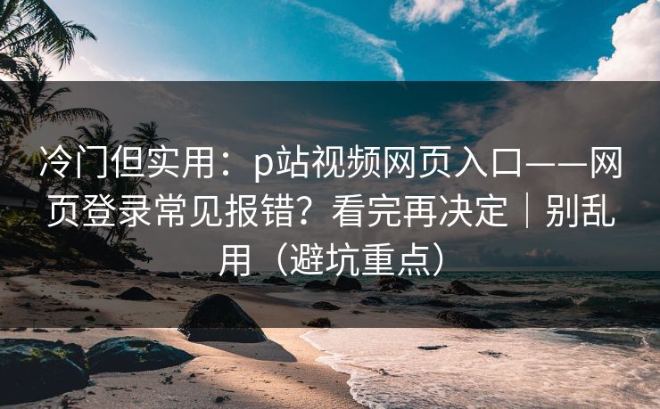 冷门但实用：p站视频网页入口——网页登录常见报错？看完再决定｜别乱用（避坑重点）