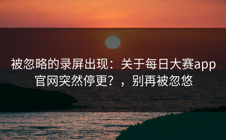 被忽略的录屏出现：关于每日大赛app官网突然停更？，别再被忽悠
