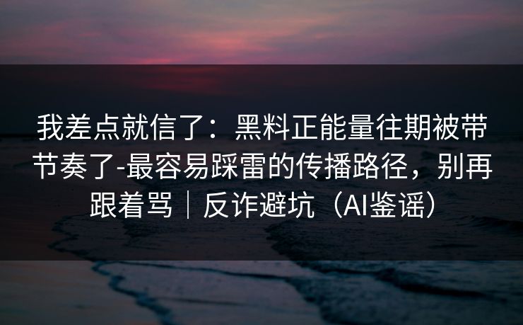我差点就信了：黑料正能量往期被带节奏了-最容易踩雷的传播路径，别再跟着骂｜反诈避坑（AI鉴谣）