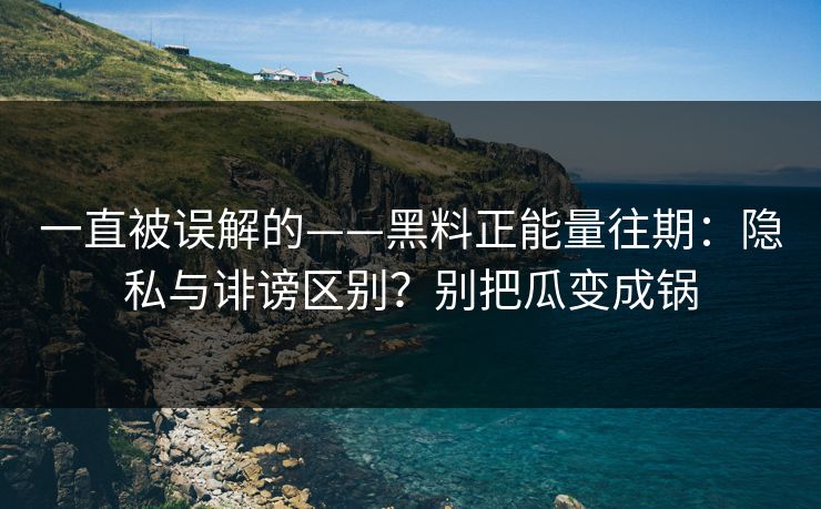 一直被误解的——黑料正能量往期：隐私与诽谤区别？别把瓜变成锅