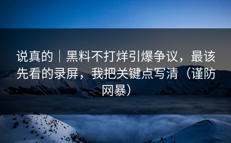 说真的｜黑料不打烊引爆争议，最该先看的录屏，我把关键点写清（谨防网暴）