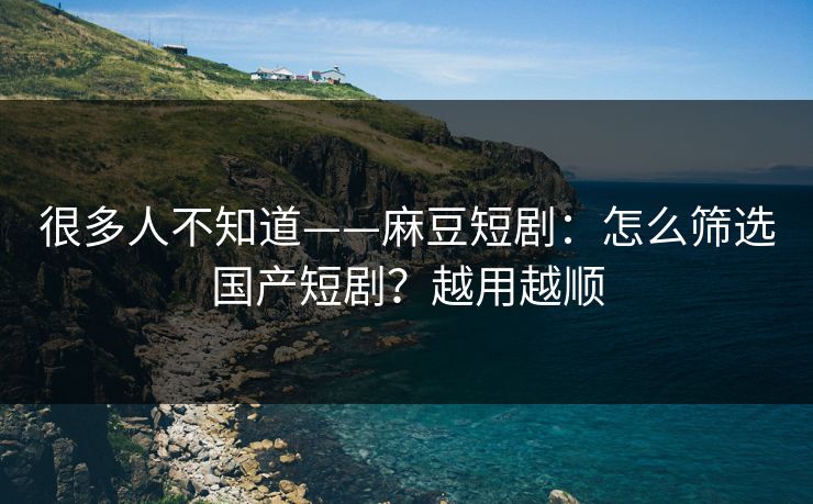很多人不知道——麻豆短剧：怎么筛选国产短剧？越用越顺
