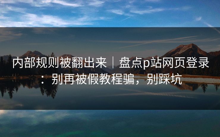 内部规则被翻出来｜盘点p站网页登录：别再被假教程骗，别踩坑