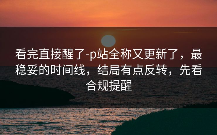 看完直接醒了-p站全称又更新了，最稳妥的时间线，结局有点反转，先看合规提醒