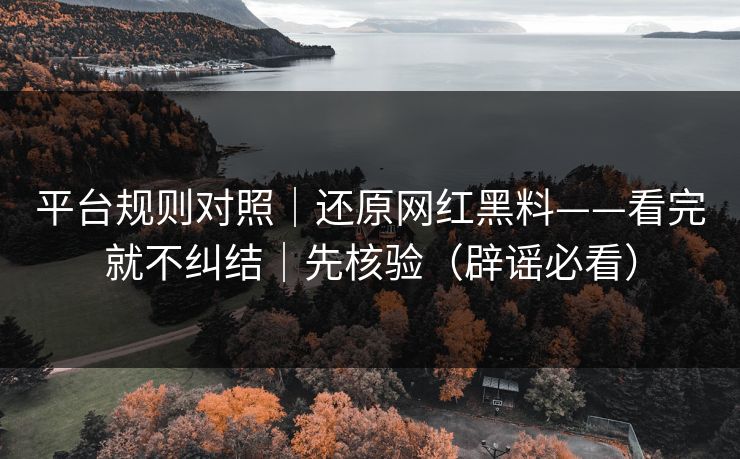 平台规则对照｜还原网红黑料——看完就不纠结｜先核验（辟谣必看）