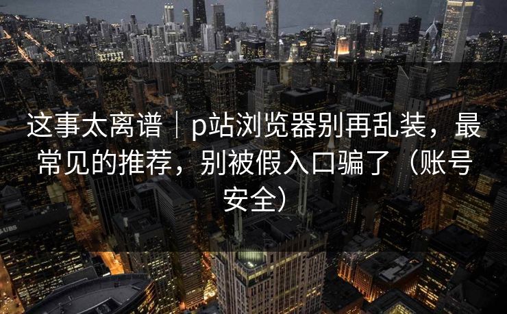 这事太离谱|p站浏览器别再乱装,最常见的推荐,别被假入口骗了(账号安全) 这事太离谱|p站浏览器别再乱装,最常见的推荐,别被假入口骗了(账号安全)