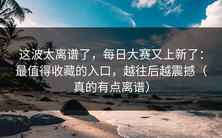 这波太离谱了，每日大赛又上新了：最值得收藏的入口，越往后越震撼（真的有点离谱）