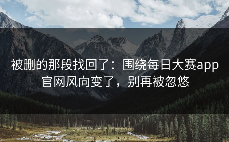 被删的那段找回了:围绕每日大赛app官网风向变了,别再被忽悠 被删的那段找回了:围绕每日大赛app官网风向变了,别再被忽悠