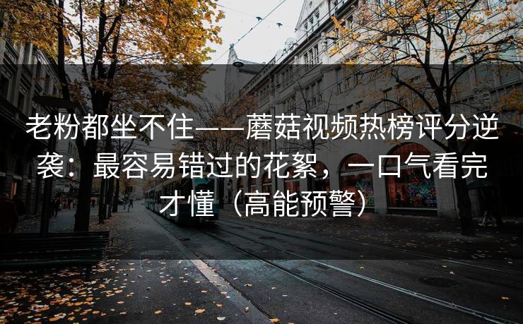 老粉都坐不住——蘑菇视频热榜评分逆袭:最容易错过的花絮,一口气看完才懂(高能预警) 老粉都坐不住——蘑菇视频热榜评分逆袭:最容易错过的花絮,一口气看完才懂(高能预警)