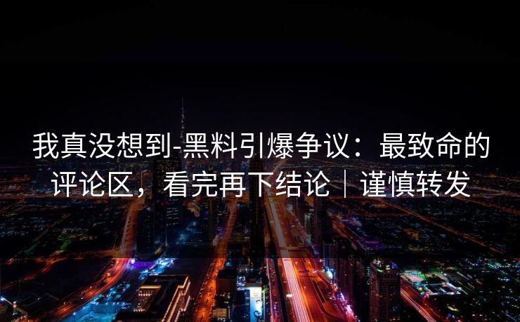 我真没想到-黑料引爆争议:最致命的评论区,看完再下结论|谨慎转发 我真没想到-黑料引爆争议:最致命的评论区,看完再下结论|谨慎转发
