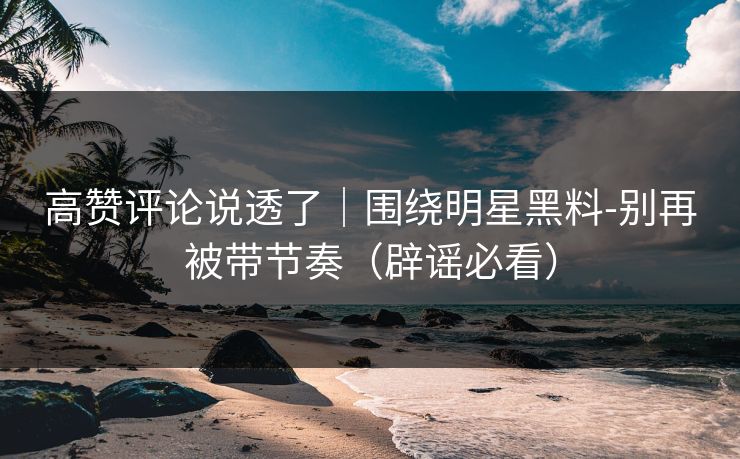 高赞评论说透了｜围绕明星黑料-别再被带节奏（辟谣必看）