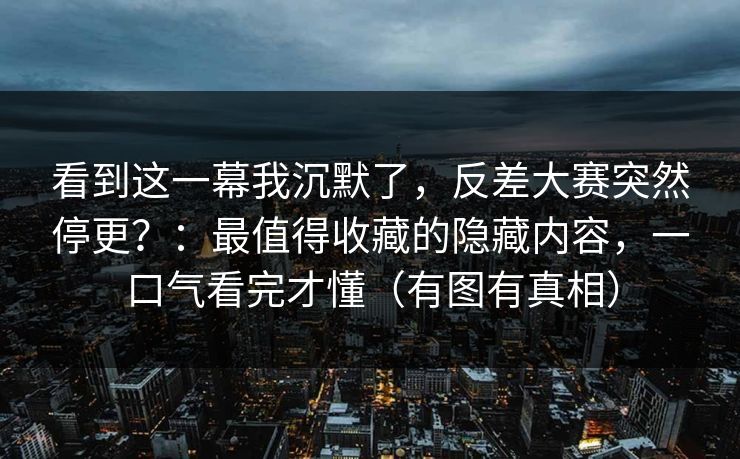 看到这一幕我沉默了，反差大赛突然停更？：最值得收藏的隐藏内容，一口气看完才懂（有图有真相）