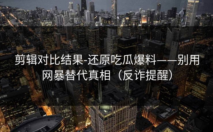 剪辑对比结果-还原吃瓜爆料——别用网暴替代真相(反诈提醒) 剪辑对比结果-还原吃瓜爆料——别用网暴替代真相(反诈提醒)