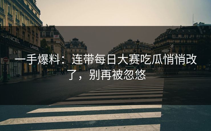 一手爆料：连带每日大赛吃瓜悄悄改了，别再被忽悠