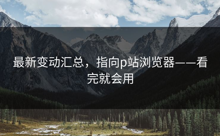 最新变动汇总，指向p站浏览器——看完就会用