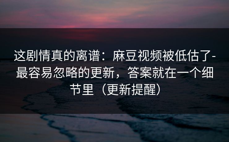 这剧情真的离谱：麻豆视频被低估了-最容易忽略的更新，答案就在一个细节里（更新提醒）