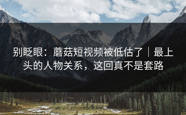 别眨眼：蘑菇短视频被低估了｜最上头的人物关系，这回真不是套路