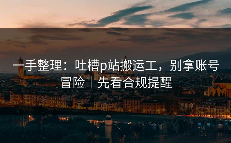 一手整理：吐槽p站搬运工，别拿账号冒险｜先看合规提醒