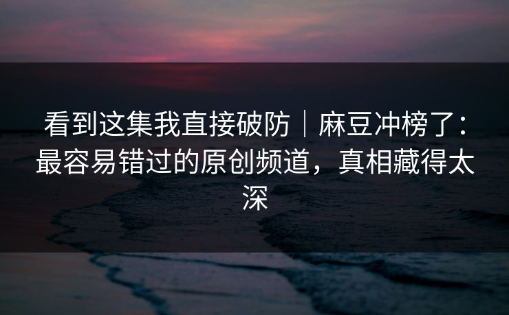 看到这集我直接破防|麻豆冲榜了:最容易错过的原创频道,真相藏得太深 看到这集我直接破防|麻豆冲榜了:最容易错过的原创频道,真相藏得太深