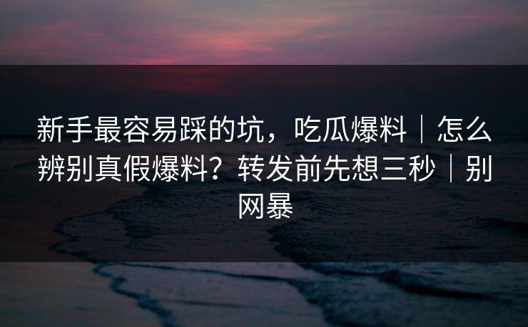 新手最容易踩的坑，吃瓜爆料｜怎么辨别真假爆料？转发前先想三秒｜别网暴
