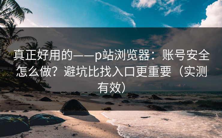 真正好用的——p站浏览器:账号安全怎么做?避坑比找入口更重要(实测有效) 真正好用的——p站浏览器:账号安全怎么做?避坑比找入口更重要(实测有效)