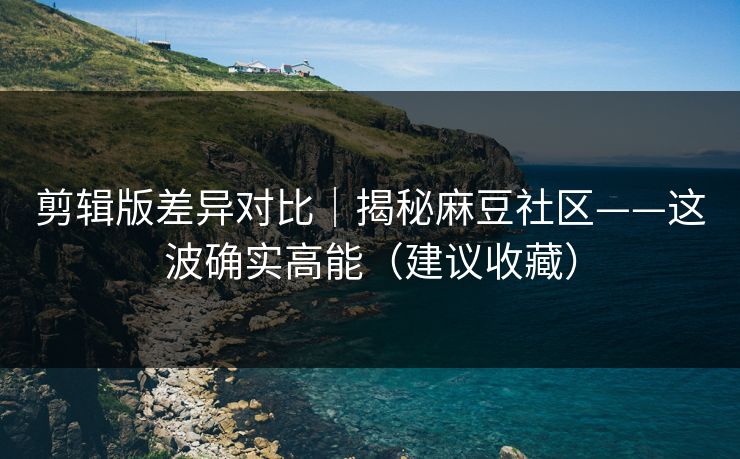 剪辑版差异对比｜揭秘麻豆社区——这波确实高能（建议收藏）