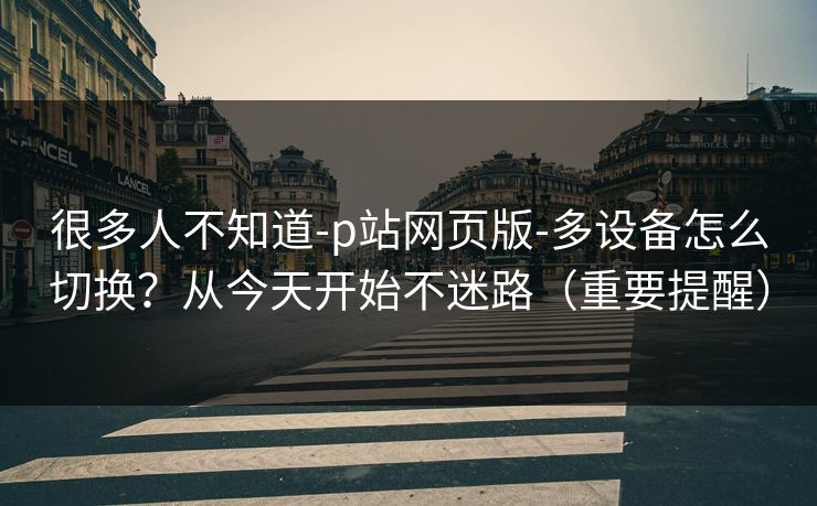很多人不知道-p站网页版-多设备怎么切换？从今天开始不迷路（重要提醒）