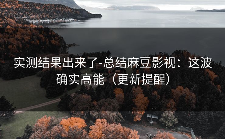 实测结果出来了-总结麻豆影视:这波确实高能(更新提醒) 实测结果出来了-总结麻豆影视:这波确实高能(更新提醒)